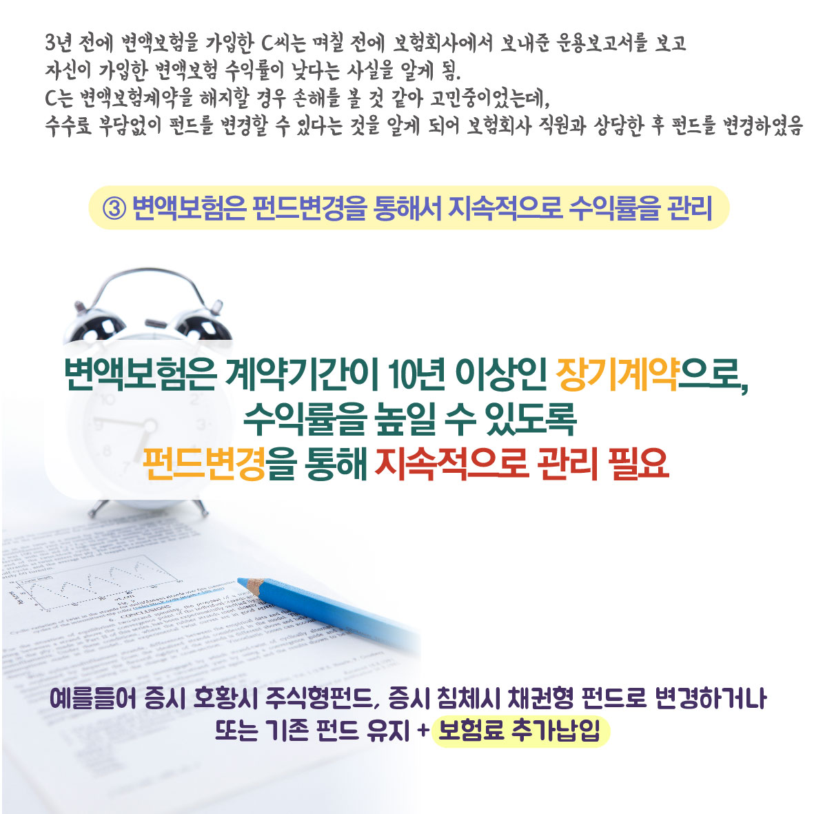 3년 전에 변액보험을 가입한 C씨는 며칠 전에 보험회사에서 보내준 운용보고서를 보고 자신이 가입한 변액보험 수익률이 낮다는 사실을 알게 됨. C는 변액보험계약을 해지할 경우 손래를 볼것 같아 고민중이었는데, 수수료 부담없이 펀드를 변경할 수 있다는 것을 알게 되어 보험회사 직원과 상담한 후 펀드를 변경하였음, 3.변액보험은 펀드변경을 통해서 지속적으로 수익률을 관리, 변액보험은 계약기간이 10년 이상인 장기계약으로, 수익률을 높일 수 있도록 펀드변경을 통해 지속적으로 관리 필요, 예를들어 증시 호황 시 주식형펀드, 증시 침체시 채권형 펀드로 변경하거나 또는 기존 펀드 유지+보험료 추가납입