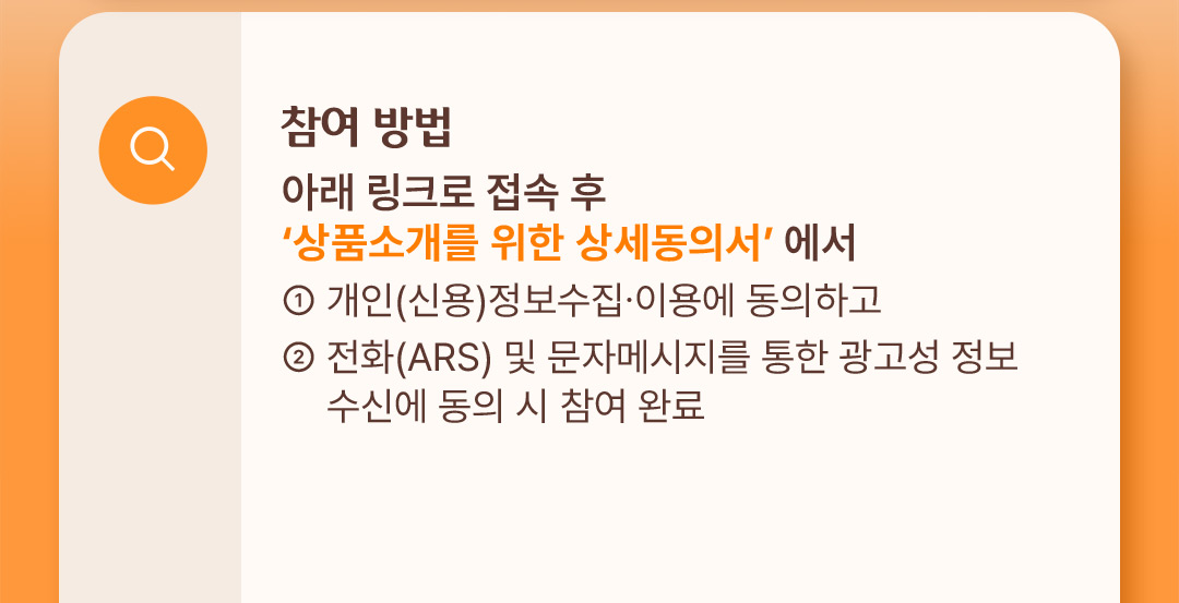 참여 방법 : 아래 링크로 접속 후 상품소개를 위한 상세동의서에서 1. 개인(신용)정보수집, 이용에 동의하고, 2. 전화(ARS) 및 문자메시지를 통한 광고성 정보 수신에 동의 시 참여 완료