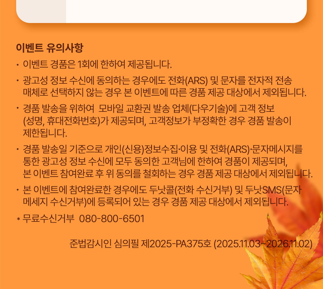 이벤트 유의사항 :  이벤트 경품은 1회에 한하여 제공됩니다. 광고성 정보 수신에 동의하는 경우에도 전화 (ARS) 및 문자를 전자적 전송 매체로 선택하지 않는 경우 본 이벤트에 따른 경품 제공 대상에서 제외됩니다. 경품 발송을 위하여 모바일 교환권 발송 업체(다우기술)에 고객 정보(성명, 휴대전화번호)가 제공되며, 고객정보가 부정확한 경우 경품 발송이 제한됩니다. 경품 발송일 기준으로 개인(신용)정보수집, 이용 및 전화(ARS), 문자메시지를 통한 광고성 정보 수진에 모두 동의한 고객님에 한하여 경품이 제공되며 본 이벤트 참여완료 후 위 동의를 철회하는 경우 경품 제공 대상에서 제외됩니다. 본 이벤트에 참여완료한 경우에도 두낫콜(전화 수신거부) 및 두낫SMS(문자메시지 수신거부)에 등록되어 있는 경우 경품 제공 대상에서 제외됩니다. 무료수신거부 080-800-6501, 준법감시인 심의필 제2025-PA375호(2025.11.03~2026.11.02)