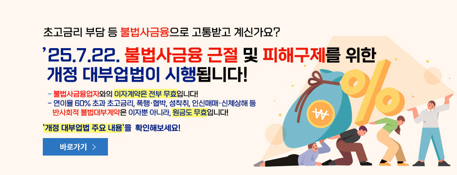 초고금리 부담 등 불법사금융으로 고통받고 계신가요? 25.7.22. 불법사금융 근절 및 피해구제를 위한 개정 대부업법이 시행됩니다! 불법사금융업자와 이자계약은 전부 무효입니다! 연이율 60% 초과 초고금리, 폭행, 협밥, 성착취, 인신매매, 신체상해 등 반사회적 불법대부계약은 이자뿐 아니라, 원금도 무효입니다! 개정 대부업법 주욘 내용을 확인해보세요!, 바로가기, 새창열림 버튼