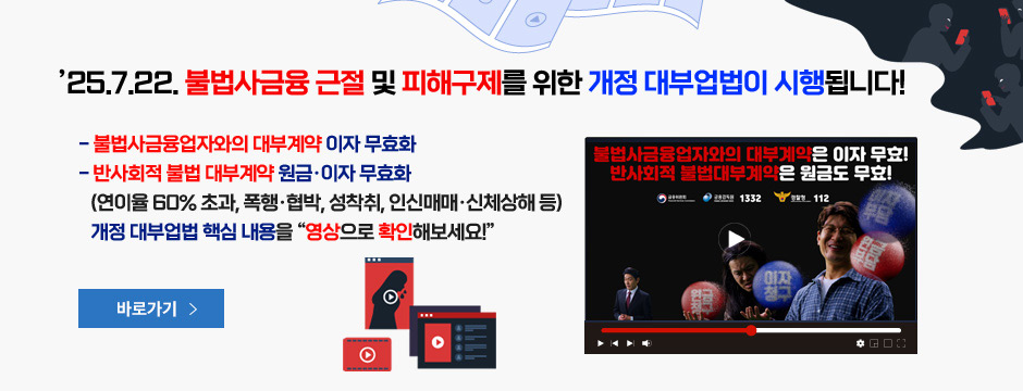 25.7.22. 불법사금융 근절 및 피해구제를 위한 개정 대부업법이 시행됩니다! 불법사금융업자와의 대부계약 이자 무효화, 반사회적 불법 대부계약 원금, 이자 무효화(연이율 60% 초과, 폭행, 협밥, 성착취, 인신매매, 신체상해 등), 개정 대부업법 핵심 내용을 영상으로 확인해보세요!, 바로가기, 새창열림 버튼