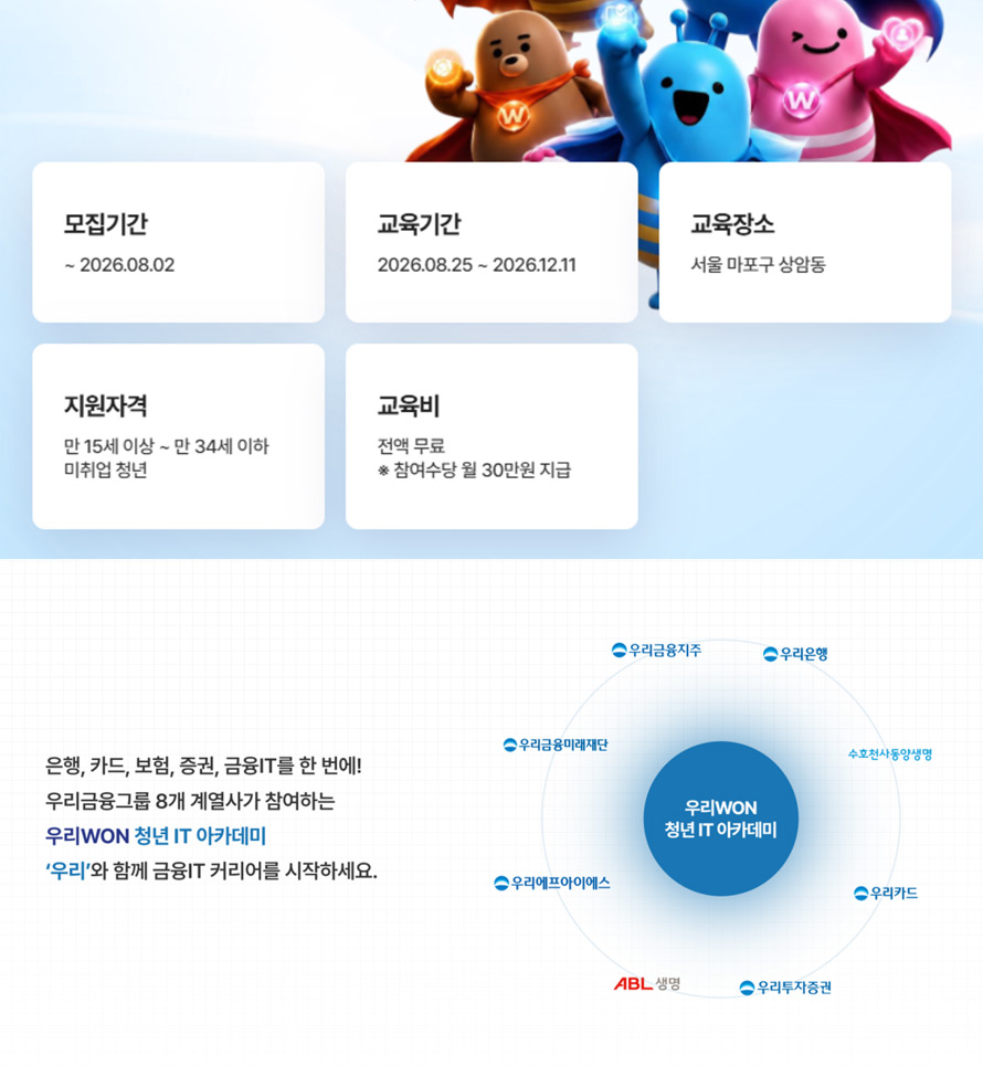 모집기간 : ~ 2026.08.02, 교육기간 : 2026.08.25 ~ 2026.12.11, 교육장소 : 서울 마포구 상암동, 지원자격 : 만 15세 이상 ~ 만 34세 이하 미취업 청년, 교육비 : 전액 무료, 참여수당 월 30만원 지급, 은행, 카드, 보험, 증권, 금융IT를 한번에! 우리금융그룹 8개 계열사가 참여하는 우리WON 청년 IT 아카데미, 우리와 함께 금융IT 커리어를 시작하세요. 우리금융지주, 우리은행, 우리금융미래재단, 우리에프아이에스, 우리카드, 우리투자증권, 수호천사동양생명, ABL생명