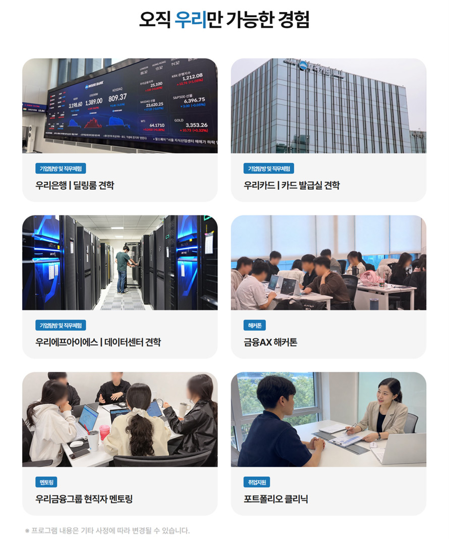 오직 우리만 가능한 경험, 기업탐방 및 직무체험 : 우리은행 딜링룸 견학, 기업탐방 및 직무체험 : 우리카드 카드 발급실 견학, 기업탐방 및 직무체험 : 우리에프아이에스 데이터센터 견학, 해커톤 : 금융AX 해커톤, 멘토링 : 우리금융그룹 현직자 멘토링, 취업지원 : 포트폴리오 클리닉, 프로그램 내용은 기타 사정에 따라 변동될 수 있습니다.