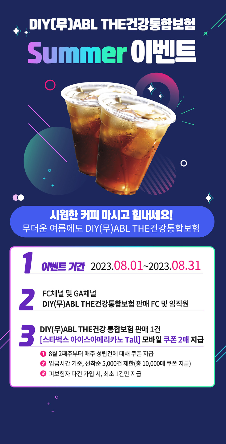 DIY(무)ABL THE건강통합보험 Summer 이벤트, 시원한 커피 마시고 힘내세요!. 무더운 여름에도 DIY(무)ABL THE건강통합보험, 1. 이벤트 기간 : 2023.08.01~2023.08.31, 2. FC채널 및 GA채널, DIY(무)ABL THE 건강통합보험 판매 FC 및 임직원, 3. DIY(무)ABL THE건강통합보험 판매 1건 :  스타벅스 아이스아메리카노 Tall, 모바일 쿠폰 2매 지급 - 8월 2째주부터 매주 성립건에 대해 쿠폰 지급, 입금시간 기준, 선착순 5000건 제한(총 10000매 쿠폰 지급), 피보험자 다건 가입 시, 최초 1건만 지급